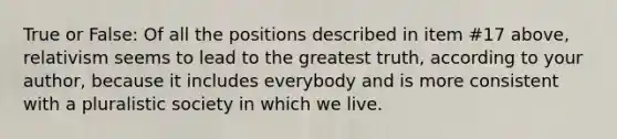 True or False: Of all the positions described in item #17 above, relativism seems to lead to the greatest truth, according to your author, because it includes everybody and is more consistent with a pluralistic society in which we live.