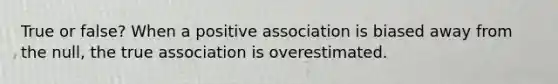 True or false? When a positive association is biased away from the null, the true association is overestimated.