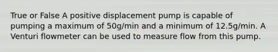 True or False A positive displacement pump is capable of pumping a maximum of 50g/min and a minimum of 12.5g/min. A Venturi flowmeter can be used to measure flow from this pump.