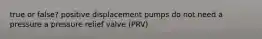 true or false? positive displacement pumps do not need a pressure a pressure relief valve (PRV)