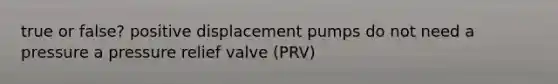 true or false? positive displacement pumps do not need a pressure a pressure relief valve (PRV)