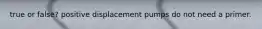 true or false? positive displacement pumps do not need a primer.