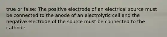 true or false: The positive electrode of an electrical source must be connected to the anode of an electrolytic cell and the negative electrode of the source must be connected to the cathode.