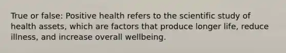 True or false: Positive health refers to the scientific study of health assets, which are factors that produce longer life, reduce illness, and increase overall wellbeing.