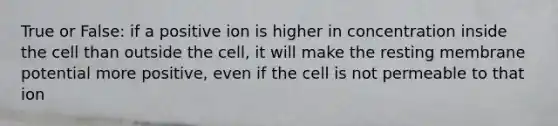 True or False: if a positive ion is higher in concentration inside the cell than outside the cell, it will make the resting membrane potential more positive, even if the cell is not permeable to that ion