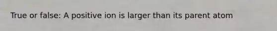 True or false: A positive ion is larger than its parent atom