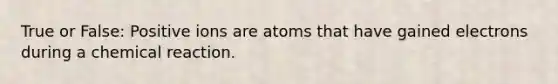 True or False: Positive ions are atoms that have gained electrons during a chemical reaction.