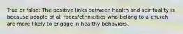 True or false: The positive links between health and spirituality is because people of all races/ethnicities who belong to a church are more likely to engage in healthy behaviors.