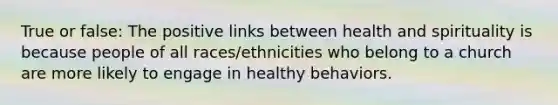 True or false: The positive links between health and spirituality is because people of all races/ethnicities who belong to a church are more likely to engage in healthy behaviors.