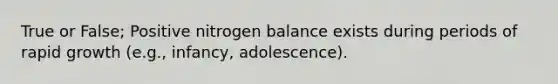 True or False; Positive nitrogen balance exists during periods of rapid growth (e.g., infancy, adolescence).