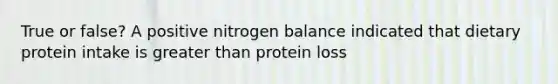 True or false? A positive nitrogen balance indicated that dietary protein intake is greater than protein loss