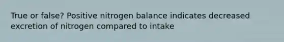 True or false? Positive nitrogen balance indicates decreased excretion of nitrogen compared to intake