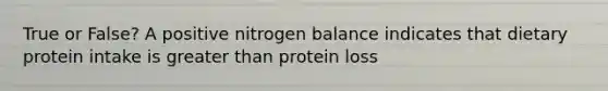 True or False? A positive nitrogen balance indicates that dietary protein intake is greater than protein loss