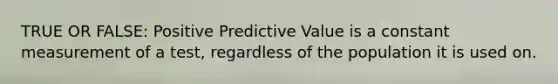 TRUE OR FALSE: Positive Predictive Value is a constant measurement of a test, regardless of the population it is used on.