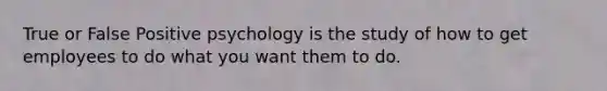 True or False Positive psychology is the study of how to get employees to do what you want them to do.