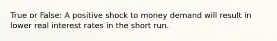 True or False: A positive shock to money demand will result in lower real interest rates in the short run.