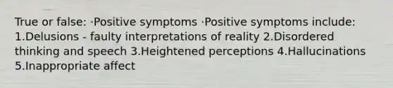 True or false: ·Positive symptoms ·Positive symptoms include: 1.Delusions - faulty interpretations of reality 2.Disordered thinking and speech 3.Heightened perceptions 4.Hallucinations 5.Inappropriate affect