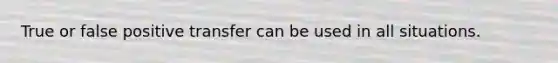 True or false positive transfer can be used in all situations.