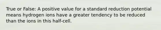 True or False: A positive value for a standard reduction potential means hydrogen ions have a greater tendency to be reduced than the ions in this half-cell.