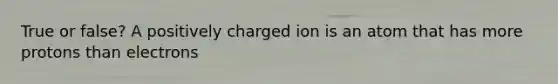 True or false? A positively charged ion is an atom that has more protons than electrons