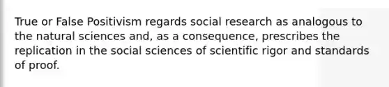 True or False Positivism regards social research as analogous to the natural sciences and, as a consequence, prescribes the replication in the social sciences of scientific rigor and standards of proof.