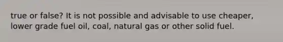 true or false? It is not possible and advisable to use cheaper, lower grade fuel oil, coal, natural gas or other solid fuel.