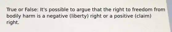 True or False: It's possible to argue that the right to freedom from bodily harm is a negative (liberty) right or a positive (claim) right.