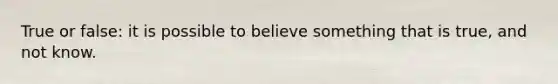 True or false: it is possible to believe something that is true, and not know.