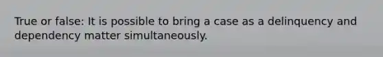 True or false: It is possible to bring a case as a delinquency and dependency matter simultaneously.