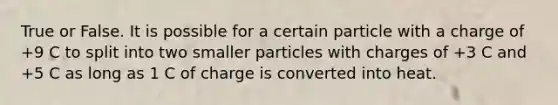 True or False. It is possible for a certain particle with a charge of +9 C to split into two smaller particles with charges of +3 C and +5 C as long as 1 C of charge is converted into heat.