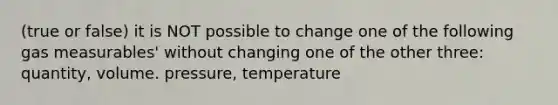 (true or false) it is NOT possible to change one of the following gas measurables' without changing one of the other three: quantity, volume. pressure, temperature