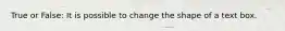 True or False: It is possible to change the shape of a text box.