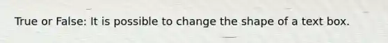 True or False: It is possible to change the shape of a text box.