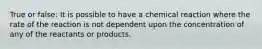 True or false: It is possible to have a chemical reaction where the rate of the reaction is not dependent upon the concentration of any of the reactants or products.