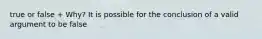 true or false + Why? It is possible for the conclusion of a valid argument to be false