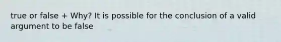 true or false + Why? It is possible for the conclusion of a valid argument to be false