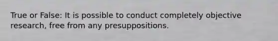 True or False: It is possible to conduct completely objective research, free from any presuppositions.