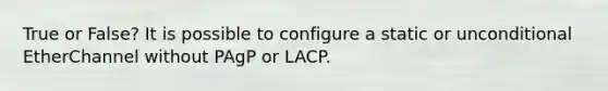 True or False? It is possible to configure a static or unconditional EtherChannel without PAgP or LACP.