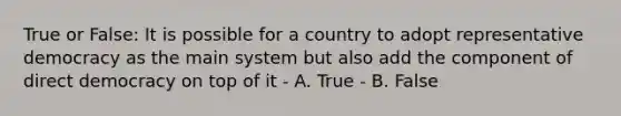 True or False: It is possible for a country to adopt representative democracy as the main system but also add the component of direct democracy on top of it - A. True - B. False