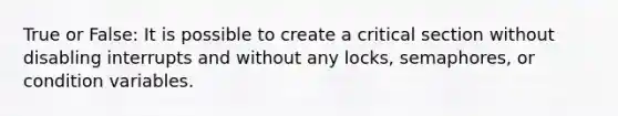 True or False: It is possible to create a critical section without disabling interrupts and without any locks, semaphores, or condition variables.