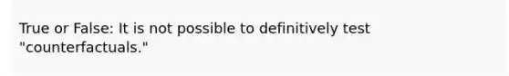 True or False: It is not possible to definitively test "counterfactuals."