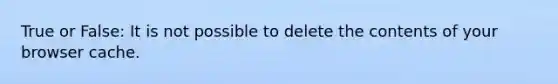 True or False: It is not possible to delete the contents of your browser cache.