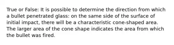 True or False: It is possible to determine the direction from which a bullet penetrated glass: on the same side of the surface of initial impact, there will be a characteristic cone-shaped area. The larger area of the cone shape indicates the area from which the bullet was fired.