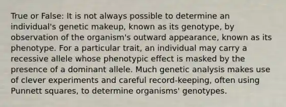 True or False: It is not always possible to determine an individual's genetic makeup, known as its genotype, by observation of the organism's outward appearance, known as its phenotype. For a particular trait, an individual may carry a recessive allele whose phenotypic effect is masked by the presence of a dominant allele. Much genetic analysis makes use of clever experiments and careful record-keeping, often using Punnett squares, to determine organisms' genotypes.