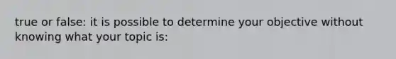 true or false: it is possible to determine your objective without knowing what your topic is: