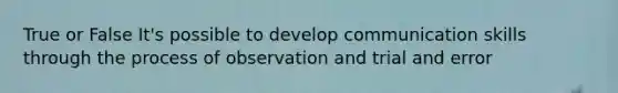 True or False It's possible to develop communication skills through the process of observation and trial and error