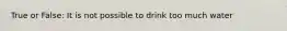 True or False: It is not possible to drink too much water