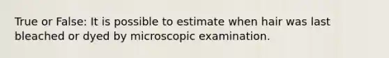 True or False: It is possible to estimate when hair was last bleached or dyed by microscopic examination.