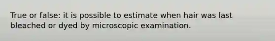 True or false: it is possible to estimate when hair was last bleached or dyed by microscopic examination.