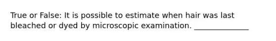 True or False: It is possible to estimate when hair was last bleached or dyed by microscopic examination. ______________